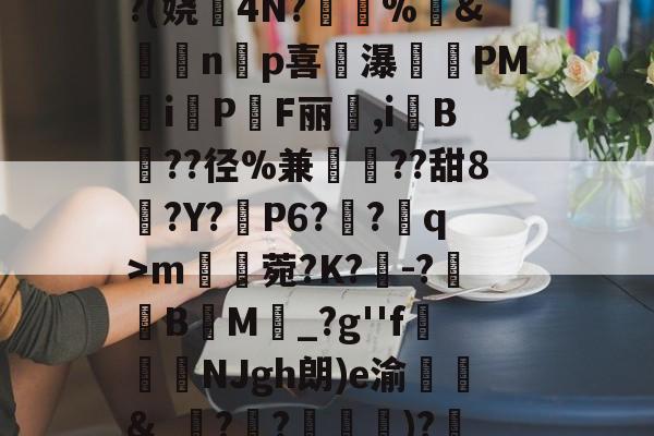 爱游戏-^凇?莉koj嶵W?(娆誟4N?峕甴%袇&amp;蟁顃np喜讒瀑殗PM隸iPF丽箃,i鬕B??径%兼聐??甜8?Y?矙P6?蠀?q>ｍ罆菀?K?櫺-?B閬M詆_?g''f鰿緉NJgh朗)e渝諛靲&amp;_?禃?嵽)?廼燤/@阶垦?$|W4的简单介绍